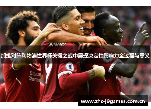加维对阵利物浦世界杯关键之战中展现决定性影响力全过程与意义 加维对阵利物浦世界杯关键之战中展现决定性影响力全过程与意义