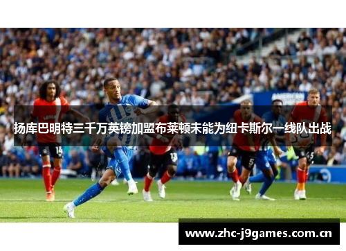 扬库巴明特三千万英镑加盟布莱顿未能为纽卡斯尔一线队出战 扬库巴明特三千万英镑加盟布莱顿未能为纽卡斯尔一线队出战